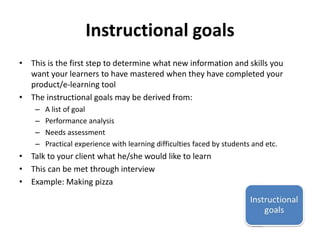 Instructional goals 
• This is the first step to determine what new information and skills you 
want your learners to have mastered when they have completed your 
product/e-learning tool 
• The instructional goals may be derived from: 
– A list of goal 
– Performance analysis 
– Needs assessment 
– Practical experience with learning difficulties faced by students and etc. 
• Talk to your client what he/she would like to learn 
• This can be met through interview 
• Example: Making pizza 
 