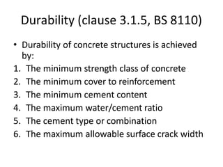 Durability (clause 3.1.5, BS 8110)
• Durability of concrete structures is achieved
by:
1. The minimum strength class of concrete
2. The minimum cover to reinforcement
3. The minimum cement content
4. The maximum water/cement ratio
5. The cement type or combination
6. The maximum allowable surface crack width
 