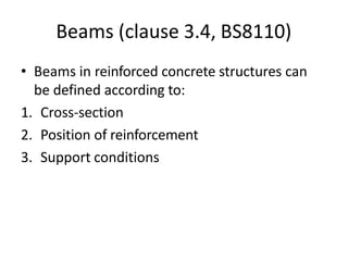 Beams (clause 3.4, BS8110)
• Beams in reinforced concrete structures can
be defined according to:
1. Cross-section
2. Position of reinforcement
3. Support conditions
 