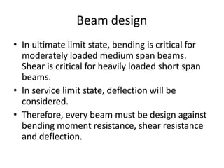 Beam design
• In ultimate limit state, bending is critical for
moderately loaded medium span beams.
Shear is critical for heavily loaded short span
beams.
• In service limit state, deflection will be
considered.
• Therefore, every beam must be design against
bending moment resistance, shear resistance
and deflection.
 