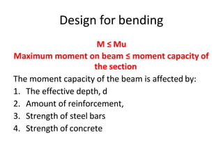 Design for bending
M ≤ Mu
Maximum moment on beam ≤ moment capacity of
the section
The moment capacity of the beam is affected by:
1. The effective depth, d
2. Amount of reinforcement,
3. Strength of steel bars
4. Strength of concrete
 