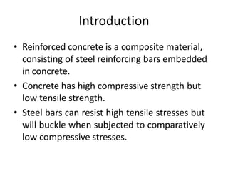 Introduction
• Reinforced concrete is a composite material,
consisting of steel reinforcing bars embedded
in concrete.
• Concrete has high compressive strength but
low tensile strength.
• Steel bars can resist high tensile stresses but
will buckle when subjected to comparatively
low compressive stresses.
 