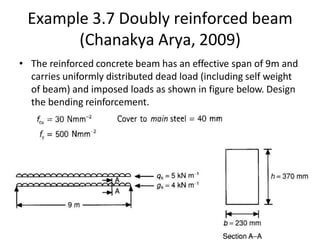 Example 3.7 Doubly reinforced beam
(Chanakya Arya, 2009)
• The reinforced concrete beam has an effective span of 9m and
carries uniformly distributed dead load (including self weight
of beam) and imposed loads as shown in figure below. Design
the bending reinforcement.
 