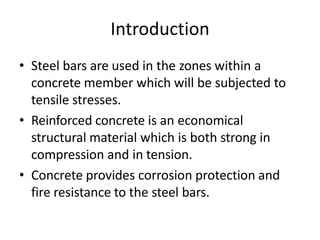 Introduction
• Steel bars are used in the zones within a
concrete member which will be subjected to
tensile stresses.
• Reinforced concrete is an economical
structural material which is both strong in
compression and in tension.
• Concrete provides corrosion protection and
fire resistance to the steel bars.
 