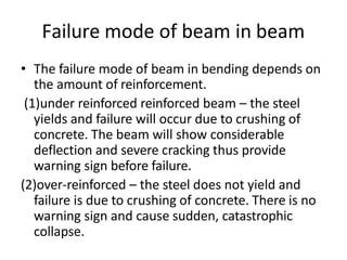 Failure mode of beam in beam
• The failure mode of beam in bending depends on
the amount of reinforcement.
(1)under reinforced reinforced beam – the steel
yields and failure will occur due to crushing of
concrete. The beam will show considerable
deflection and severe cracking thus provide
warning sign before failure.
(2)over-reinforced – the steel does not yield and
failure is due to crushing of concrete. There is no
warning sign and cause sudden, catastrophic
collapse.
 