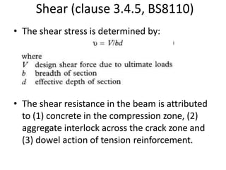 Shear (clause 3.4.5, BS8110)
• The shear stress is determined by:
• The shear resistance in the beam is attributed
to (1) concrete in the compression zone, (2)
aggregate interlock across the crack zone and
(3) dowel action of tension reinforcement.
 