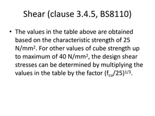 Shear (clause 3.4.5, BS8110)
• The values in the table above are obtained
based on the characteristic strength of 25
N/mm2. For other values of cube strength up
to maximum of 40 N/mm2, the design shear
stresses can be determined by multiplying the
values in the table by the factor (fcu/25)1/3.
 