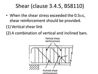 Shear (clause 3.4.5, BS8110)
• When the shear stress exceeded the 0.5c,
shear reinforcement should be provided.
(1) Vertical shear link
(2) A combination of vertical and inclined bars.
 