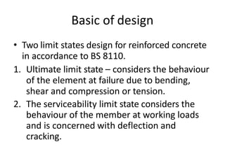 Basic of design
• Two limit states design for reinforced concrete
in accordance to BS 8110.
1. Ultimate limit state – considers the behaviour
of the element at failure due to bending,
shear and compression or tension.
2. The serviceability limit state considers the
behaviour of the member at working loads
and is concerned with deflection and
cracking.
 