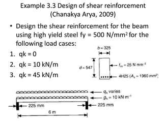 Example 3.3 Design of shear reinforcement
(Chanakya Arya, 2009)
• Design the shear reinforcement for the beam
using high yield steel fy = 500 N/mm2 for the
following load cases:
1. qk = 0
2. qk = 10 kN/m
3. qk = 45 kN/m
 