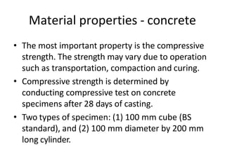 Material properties - concrete
• The most important property is the compressive
strength. The strength may vary due to operation
such as transportation, compaction and curing.
• Compressive strength is determined by
conducting compressive test on concrete
specimens after 28 days of casting.
• Two types of specimen: (1) 100 mm cube (BS
standard), and (2) 100 mm diameter by 200 mm
long cylinder.
 