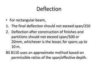 Deflection
• For rectangular beam,
1. The final deflection should not exceed span/250
2. Deflection after construction of finishes and
partitions should not exceed span/500 or
20mm, whichever is the lesser, for spans up to
10 m.
BS 8110 uses an approximate method based on
permissible ratios of the span/effective depth.
 