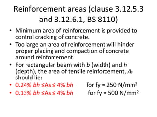 Reinforcement areas (clause 3.12.5.3
and 3.12.6.1, BS 8110)
• Minimum area of reinforcement is provided to
control cracking of concrete.
• Too large an area of reinforcement will hinder
proper placing and compaction of concrete
around reinforcement.
• For rectangular beam with b (width) and h
(depth), the area of tensile reinforcement, As
should lie:
• 0.24% bh ≤As ≤ 4% bh
• 0.13% bh ≤As ≤ 4% bh
for fy = 250 N/mm2
for fy = 500 N/mm2
 