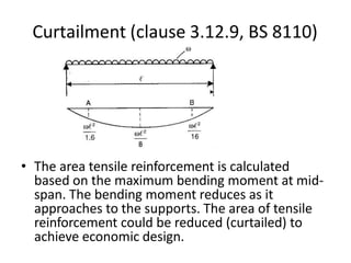Curtailment (clause 3.12.9, BS 8110)
• The area tensile reinforcement is calculated
based on the maximum bending moment at mid-
span. The bending moment reduces as it
approaches to the supports. The area of tensile
reinforcement could be reduced (curtailed) to
achieve economic design.
 