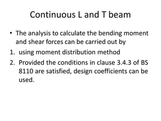Continuous L and T beam
• The analysis to calculate the bending moment
and shear forces can be carried out by
1. using moment distribution method
2. Provided the conditions in clause 3.4.3 of BS
8110 are satisfied, design coefficients can be
used.
 