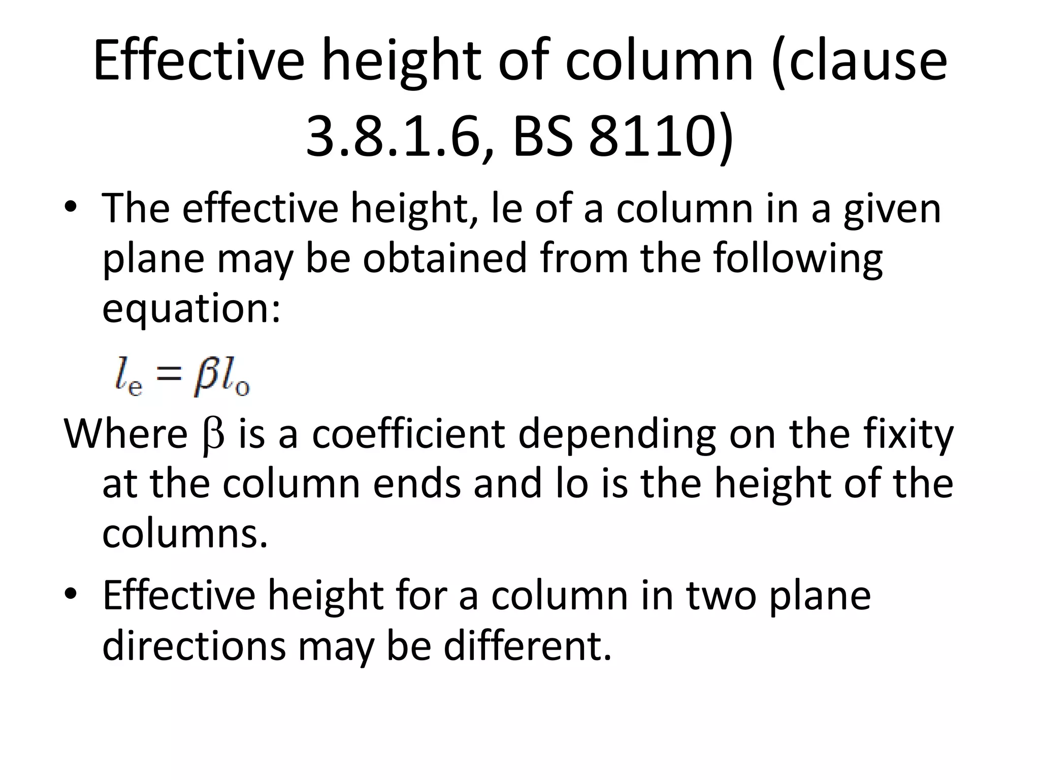 Effective height of column (clause
3.8.1.6, BS 8110)
• The effective height, le of a column in a given
plane may be obtained from the following
equation:
Where  is a coefficient depending on the fixity
at the column ends and lo is the height of the
columns.
• Effective height for a column in two plane
directions may be different.
 