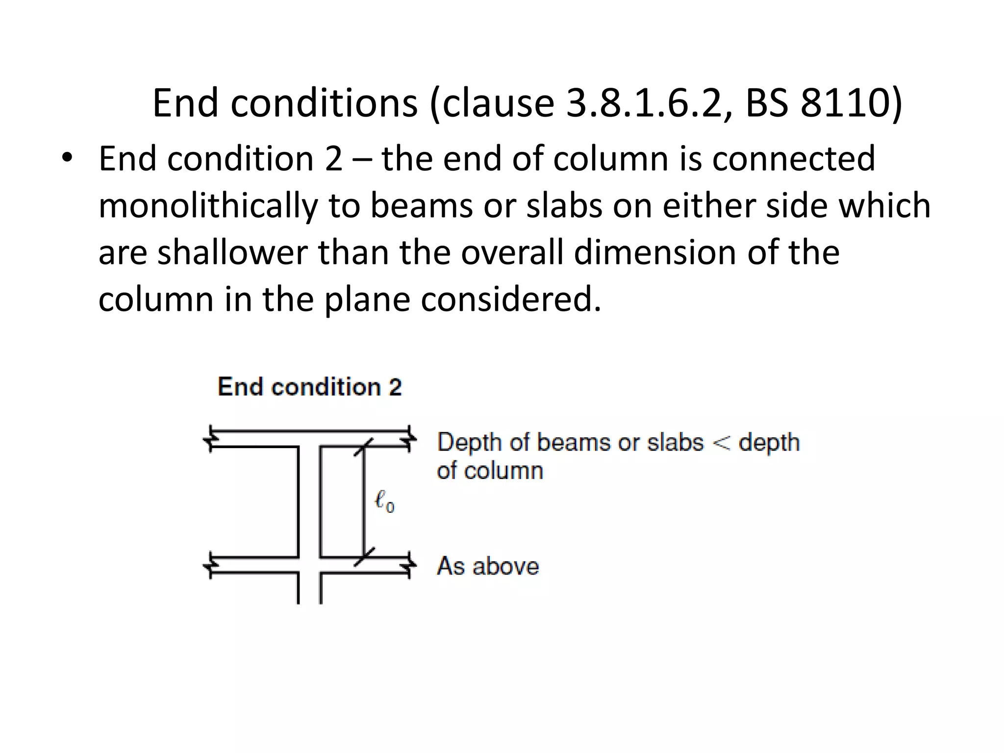 • End condition 2 – the end of column is connected
monolithically to beams or slabs on either side which
are shallower than the overall dimension of the
column in the plane considered.
End conditions (clause 3.8.1.6.2, BS 8110)
 