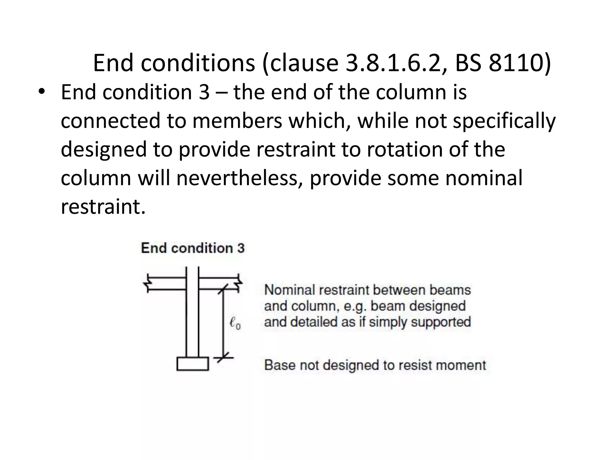 • End condition 3 – the end of the column is
connected to members which, while not specifically
designed to provide restraint to rotation of the
column will nevertheless, provide some nominal
restraint.
End conditions (clause 3.8.1.6.2, BS 8110)
 
