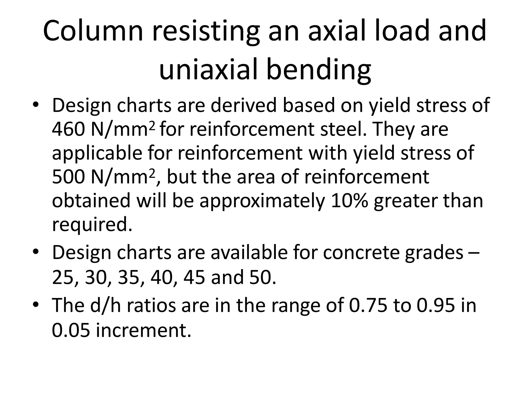Column resisting an axial load and
uniaxial bending
• Design charts are derived based on yield stress of
460 N/mm2 for reinforcement steel. They are
applicable for reinforcement with yield stress of
500 N/mm2, but the area of reinforcement
obtained will be approximately 10% greater than
required.
• Design charts are available for concrete grades –
25, 30, 35, 40, 45 and 50.
• The d/h ratios are in the range of 0.75 to 0.95 in
0.05 increment.
 