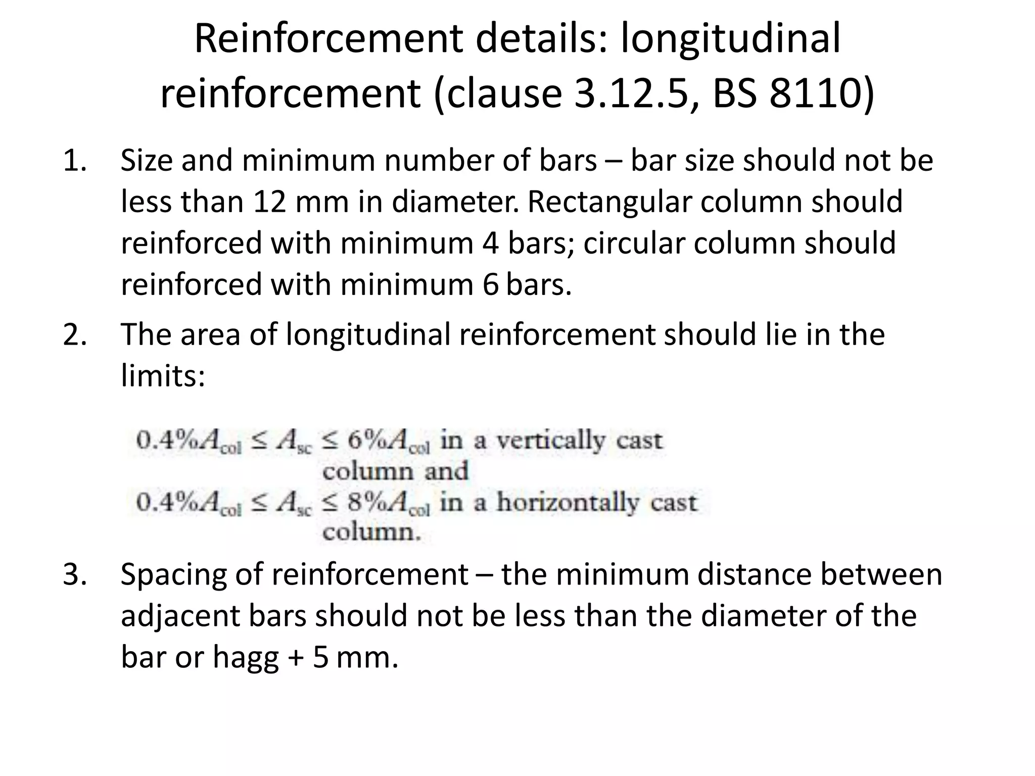 Reinforcement details: longitudinal
reinforcement (clause 3.12.5, BS 8110)
1. Size and minimum number of bars – bar size should not be
less than 12 mm in diameter. Rectangular column should
reinforced with minimum 4 bars; circular column should
reinforced with minimum 6 bars.
2. The area of longitudinal reinforcement should lie in the
limits:
3. Spacing of reinforcement – the minimum distance between
adjacent bars should not be less than the diameter of the
bar or hagg + 5 mm.
 