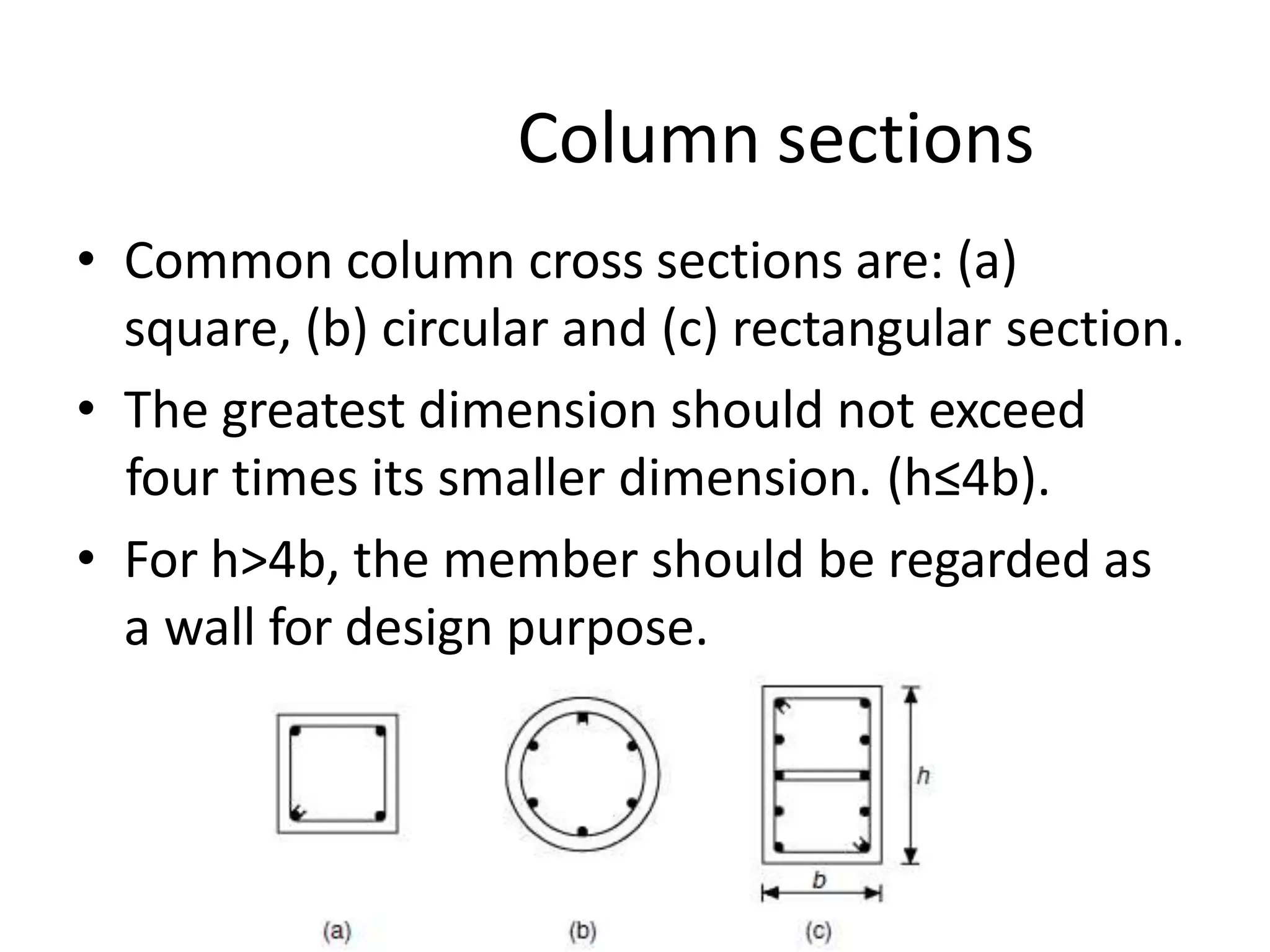Column sections
• Common column cross sections are: (a)
square, (b) circular and (c) rectangular section.
• The greatest dimension should not exceed
four times its smaller dimension. (h≤4b).
• For h>4b, the member should be regarded as
a wall for design purpose.
 