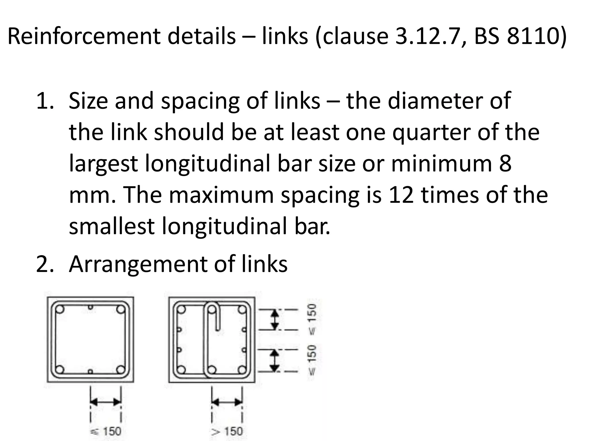 Reinforcement details – links (clause 3.12.7, BS 8110)
1. Size and spacing of links – the diameter of
the link should be at least one quarter of the
largest longitudinal bar size or minimum 8
mm. The maximum spacing is 12 times of the
smallest longitudinal bar.
2. Arrangement of links
 