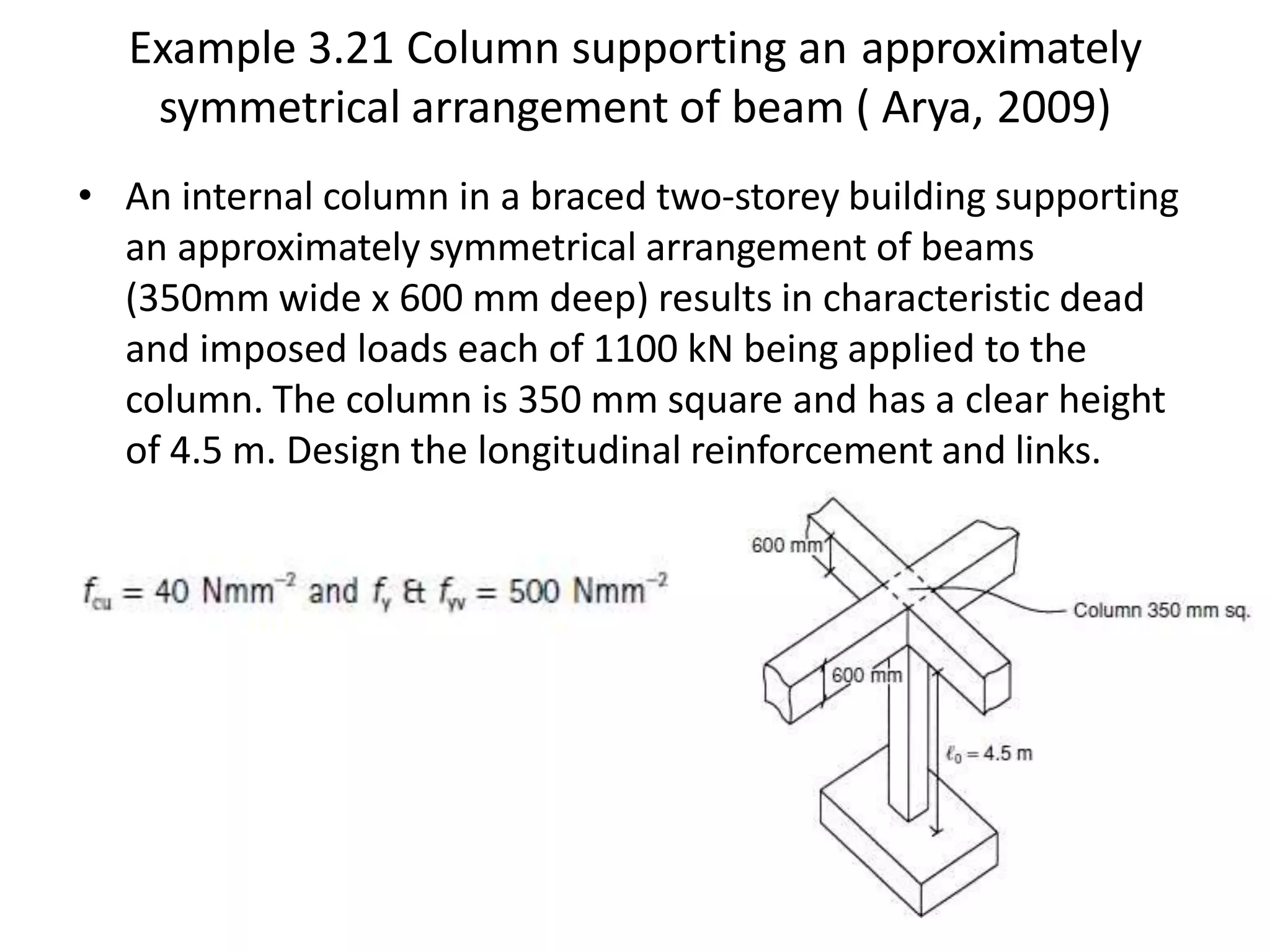 Example 3.21 Column supporting an approximately
symmetrical arrangement of beam ( Arya, 2009)
• An internal column in a braced two-storey building supporting
an approximately symmetrical arrangement of beams
(350mm wide x 600 mm deep) results in characteristic dead
and imposed loads each of 1100 kN being applied to the
column. The column is 350 mm square and has a clear height
of 4.5 m. Design the longitudinal reinforcement and links.
 