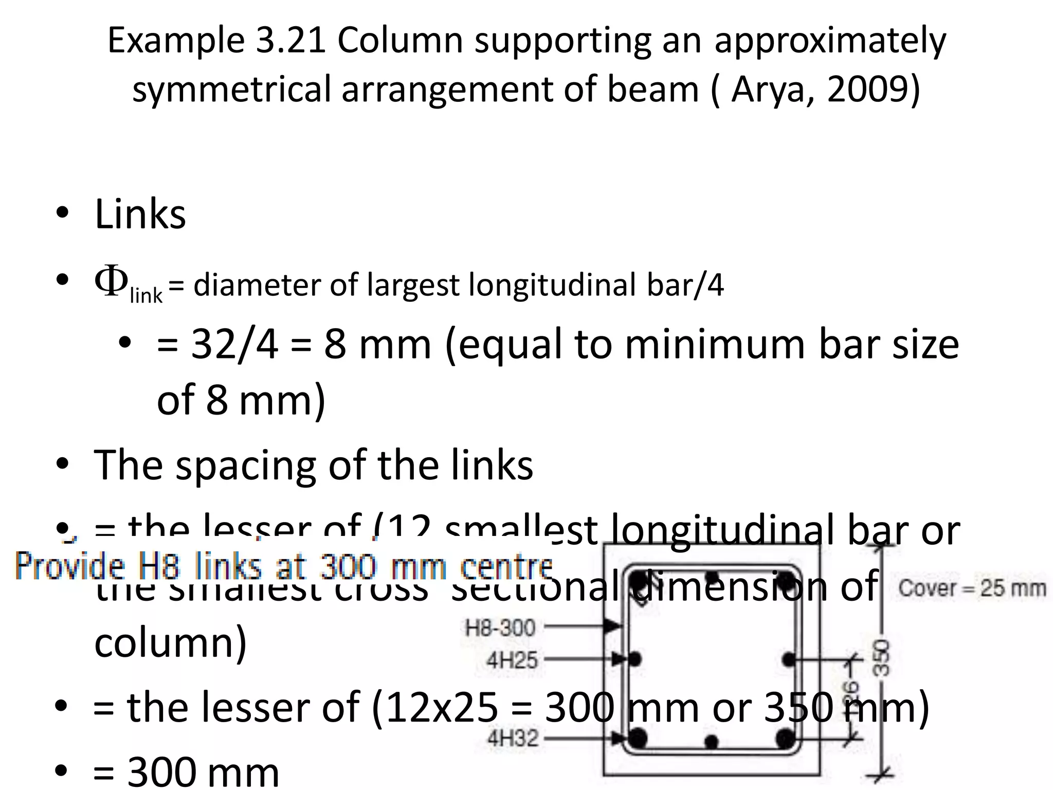 Example 3.21 Column supporting an approximately
symmetrical arrangement of beam ( Arya, 2009)
• Links
• link = diameter of largest longitudinal bar/4
• = 32/4 = 8 mm (equal to minimum bar size
of 8 mm)
• The spacing of the links
• = the lesser of (12 smallest longitudinal bar or
the smallest cross sectional dimension of
column)
• = the lesser of (12x25 = 300 mm or 350 mm)
• = 300 mm
 