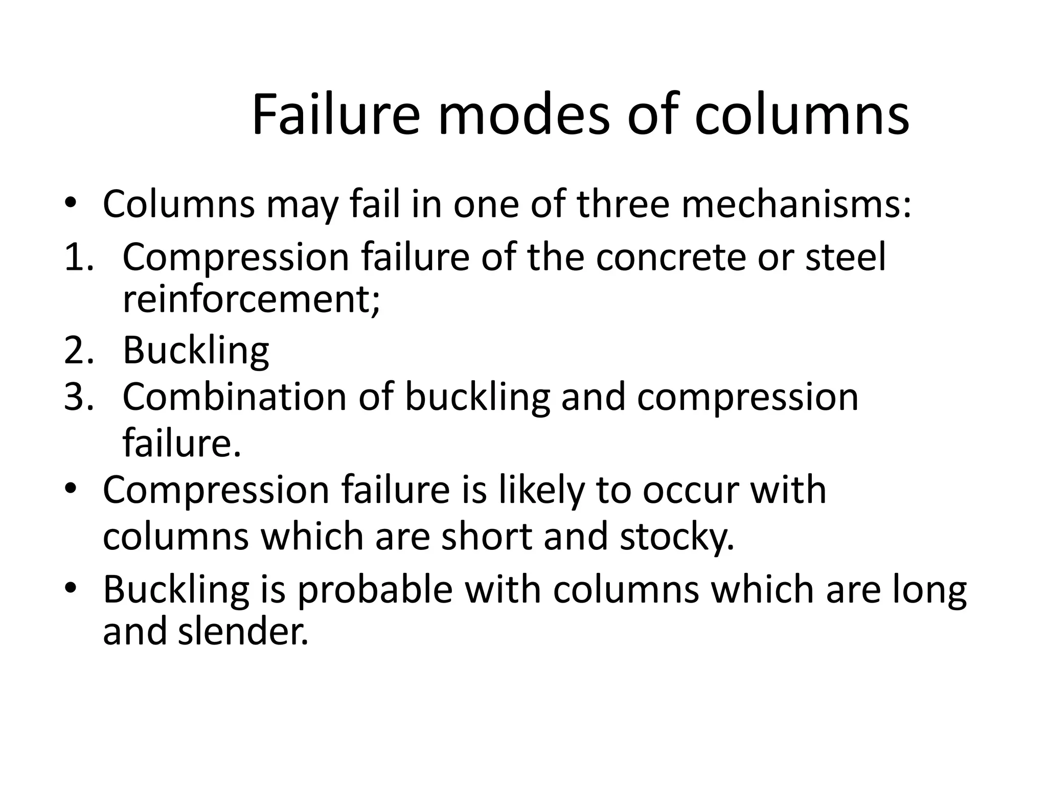 Failure modes of columns
• Columns may fail in one of three mechanisms:
1. Compression failure of the concrete or steel
reinforcement;
2. Buckling
3. Combination of buckling and compression
failure.
• Compression failure is likely to occur with
columns which are short and stocky.
• Buckling is probable with columns which are long
and slender.
 