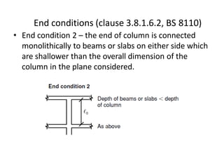 • End condition 2 – the end of column is connected
monolithically to beams or slabs on either side which
are shallower than the overall dimension of the
column in the plane considered.
End conditions (clause 3.8.1.6.2, BS 8110)
 