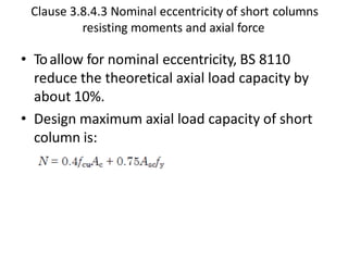 Clause 3.8.4.3 Nominal eccentricity of short columns
resisting moments and axial force
• Toallow for nominal eccentricity, BS 8110
reduce the theoretical axial load capacity by
about 10%.
• Design maximum axial load capacity of short
column is:
 