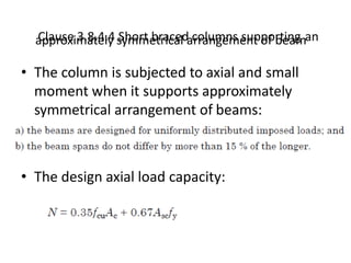 Clause 3.8.4.4 Short braced columns supporting anapproximately symmetrical arrangement of beam
• The column is subjected to axial and small
moment when it supports approximately
symmetrical arrangement of beams:
•
• The design axial load capacity:
 