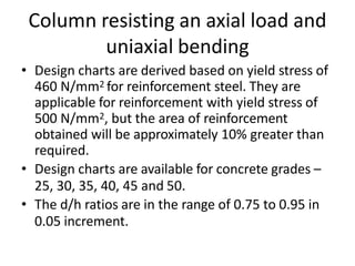 Column resisting an axial load and
uniaxial bending
• Design charts are derived based on yield stress of
460 N/mm2 for reinforcement steel. They are
applicable for reinforcement with yield stress of
500 N/mm2, but the area of reinforcement
obtained will be approximately 10% greater than
required.
• Design charts are available for concrete grades –
25, 30, 35, 40, 45 and 50.
• The d/h ratios are in the range of 0.75 to 0.95 in
0.05 increment.
 