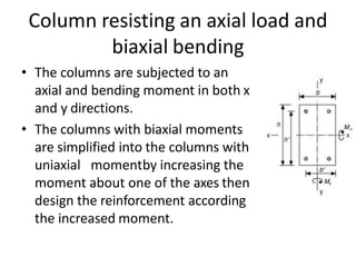 Column resisting an axial load and
biaxial bending
• The columns are subjected to an
axial and bending moment in both x
and y directions.
• The columns with biaxial moments
are simplified into the columns with
uniaxial momentby increasing the
moment about one of the axes then
design the reinforcement according
the increased moment.
 
