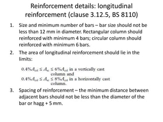 Reinforcement details: longitudinal
reinforcement (clause 3.12.5, BS 8110)
1. Size and minimum number of bars – bar size should not be
less than 12 mm in diameter. Rectangular column should
reinforced with minimum 4 bars; circular column should
reinforced with minimum 6 bars.
2. The area of longitudinal reinforcement should lie in the
limits:
3. Spacing of reinforcement – the minimum distance between
adjacent bars should not be less than the diameter of the
bar or hagg + 5 mm.
 
