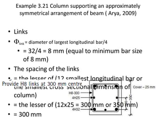Example 3.21 Column supporting an approximately
symmetrical arrangement of beam ( Arya, 2009)
• Links
• link = diameter of largest longitudinal bar/4
• = 32/4 = 8 mm (equal to minimum bar size
of 8 mm)
• The spacing of the links
• = the lesser of (12 smallest longitudinal bar or
the smallest cross sectional dimension of
column)
• = the lesser of (12x25 = 300 mm or 350 mm)
• = 300 mm
 