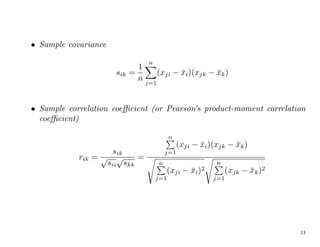 • Sample covariance
sik =
1
n
n
X
j=1
(xji − x̄i)(xjk − x̄k)
• Sample correlation coefficient (or Pearson’s product-moment correlation
coefficient)
rik =
sik
√
sii
√
skk
=
n
P
j=1
(xji − x̄i)(xjk − x̄k)
s
n
P
j=1
(xji − x̄i)2
s
n
P
j=1
(xjk − x̄k)2
13
 