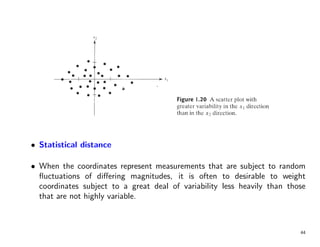 • Statistical distance
• When the coordinates represent measurements that are subject to random
fluctuations of differing magnitudes, it is often to desirable to weight
coordinates subject to a great deal of variability less heavily than those
that are not highly variable.
44
 