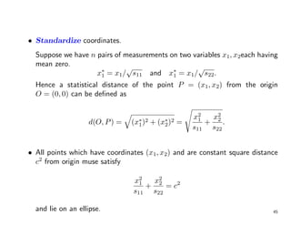 • Standardize coordinates.
Suppose we have n pairs of measurements on two variables x1, x2each having
mean zero.
x∗
1 = x1/
√
s11 and x∗
1 = x1/
√
s22.
Hence a statistical distance of the point P = (x1, x2) from the origin
O = (0, 0) can be defined as
d(O, P) =
q
(x∗
1)2 + (x∗
2)2 =
s
x2
1
s11
+
x2
2
s22
.
• All points which have coordinates (x1, x2) and are constant square distance
c2
from origin muse satisfy
x2
1
s11
+
x2
2
s22
= c2
and lie on an ellipse. 45
 