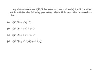 Any distance measure d(P, Q) between two points P and Q is valid provided
that it satisfies the following properties, where R is any other intermediate
point:
(a) d(P, Q) = d(Q, P)
(b) d(P, Q) > 0 if P 6= Q
(c) d(P, Q) = 0 if P = Q
(d) d(P, Q) ≤ d(P, R) + d(R, Q)
50
 