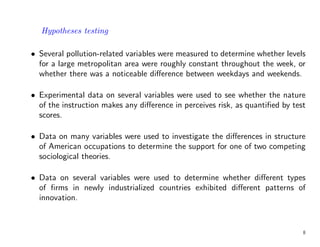 Hypotheses testing
• Several pollution-related variables were measured to determine whether levels
for a large metropolitan area were roughly constant throughout the week, or
whether there was a noticeable difference between weekdays and weekends.
• Experimental data on several variables were used to see whether the nature
of the instruction makes any difference in perceives risk, as quantified by test
scores.
• Data on many variables were used to investigate the differences in structure
of American occupations to determine the support for one of two competing
sociological theories.
• Data on several variables were used to determine whether different types
of firms in newly industrialized countries exhibited different patterns of
innovation.
8
 
