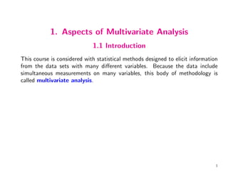 1. Aspects of Multivariate Analysis
1.1 Introduction
This course is considered with statistical methods designed to elicit information
from the data sets with many different variables. Because the data include
simultaneous measurements on many variables, this body of methodology is
called multivariate analysis.
1
 