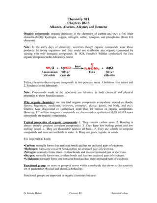 Chemistry B11 
Chapters 10-13 
Alkanes, Alkenes, Alkynes and Benzene 
Organic compounds: organic chemistry is the chemistry of carbon and only a few other 
elements-chiefly, hydrogen, oxygen, nitrogen, sulfur, halogens, and phosphorus (from 116 
elements). 
Note: In the early days of chemistry, scientists though organic compounds were those 
produced by living organisms and they could not synthesize any organic compound by 
starting with only inorganic compounds. In 1828, Friedrich Wöhler synthesized the first 
organic compound in his laboratory (urea). 
O 
heat 
NH4Cl AgNCO H2N-C-NH2 
+ + 
AgCl 
Ammonium 
chloride 
Silver 
cyanate 
Urea Silver 
chloride 
Today, chemists obtain organic compounds in two principal ways: 1.Isolation from nature and 
2. Synthesis in the laboratory. 
Note: Compounds made in the laboratory are identical in both chemical and physical 
properties to those found in nature. 
Why organic chemistry: we can find organic compounds everywhere around us (foods, 
flavors, fragrances, medicines, toiletries, cosmetics, plastic, paints, our body, and etc.). 
Chemist have discovered or synthesized more than 10 million of organic compounds. 
However, 1.7 million inorganic compounds are discovered or synthesized (85% of all known 
compounds are organic compounds). 
Typical properties of organic compounds: 1. They contain carbon atom. 2. Bonding is 
almost entirely covalent (covalent compounds). 3. They have low boiling points and low 
melting points. 4. They are flammable (almost all burn). 5. They are soluble in nonpolar 
compounds and most are insoluble in water. 6. Many are gases, liquids, or solids. 
It is important to know: 
••Carbon:: normally forms four covalent bonds and has no unshared pairs of electrons. 
••Hydrogen: forms one covalent bond and has no unshared pairs of electrons. 
•Nitrogen: normally forms three covalent bonds and has one unshared pair of electrons. 
•Oxygen: normally forms two covalent bonds and has two unshared pairs of electrons. 
••A Halogen: normally forms one covalent bond and has three unshared pairs of electrons. 
Functional group: an atom or group of atoms within a molecule that shows a characteristic 
set of predictable physical and chemical behaviors. 
Functional groups are important in organic chemistry because: 
Dr. Behrang Madani Chemistry B11 Bakersfield college 
 