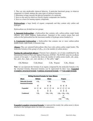 1. They are sites predictable chemical behavior. A particular functional group, in whatever 
compound it is found, undergo the same types of chemical reactions. 
2. Determine in large measure the physical properties of a molecule. 
3. Serve as the units by which we classify organic compounds into families. 
4. Serve as a basis for naming organic compounds. 
Hydrocarbons: a large family of organic compounds and they contain only carbon and 
hydrogen. 
Hydrocarbons are divided into two groups: 
1. Saturated hydrocarbon: a hydrocarbon that contains only carbon-carbon single bonds 
(alkanes, also called Aliphatic hydrocarbons). Saturated in this context means that each 
carbon in the hydrocarbon has the maximum number of hydrogen atoms bonded to it. 
2. Unsaturated hydrocarbon: a hydrocarbon that contains one or more carbon-carbon 
double bonds, triple bonds, or benzene rings. 
Alkanes: They are saturated hydrocarbons (they have only carbon-carbon single bonds). The 
molecular formula of this group is CnH2n+2 (n is the number of carbon atoms). 
Naming the unbranched alkanes: Chemists have adopted a set of rules established by the 
International Union of Pure and Applied Chemistry (IUPAC). The IUPAC name for an alkane 
consists of two parts: 1. A prefix that shows the number of carbon atoms (meth-, eth-, prop-, 
but-, pent-, hex-, hept-, oct-, non- and dec-). 2. The suffix “-ane”. 
CH4 Methane C2H6 Ethane C3H8 Propane C4H10 Butane 
Note: we can represent the formula of an organic compound by the molecular formula or by 
the structural formula. Structural formulas can be represented by three ways: Expanded 
(Complete) structural formula, Condense structural formula, and Line-angle formula: 
Expanded (complete) structural formula: to represent this model, the carbon atom is shown 
attached to the hydrogen atoms (we show all connections). 
Dr. Behrang Madani Chemistry B11 Bakersfield college 
 