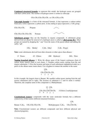Condensed structural formula: to represent this model, the hydrogen atoms are grouped 
with their carbon atom. The number of hydrogen atoms is written as subscript. 
CH3-CH2-CH2-CH2-CH3 or CH3-(CH2)3-CH3 
Line-angle formula: is a form of the structural formula. A line represents a carbon-carbon 
bond and a vertex represents a carbon atom. A line ending in space represents a –CH3 group. 
CH3-CH2-CH3 Propane 
CH3-CH2-CH2-CH2-CH3 Pentane 
Substituent groups: they are the branches in organic compounds. A substituent group 
derived from an alkane by removal of a hydrogen atom is called an alkyl group (R-). Alkyl 
groups are named by dropping the “-ane” from the name of the parent alkane and adding the 
suffix “-yl”. 
CH3- Methyl C2H5- Ethyl C3H7- Propyl 
Note: some substituents derived from other elements or other spices than alkanes: 
-F Fluoro -Cl Chloro -OH Hydroxyl -NO2 Nitro 
Naming branched alkanes: 1. Write the alkane name of the longest continuous chain of 
carbon atoms (parent chain or root chain). 2. Number carbon atoms starting from the end 
nearest substituent. 3. Give the location and name of each substituent (alphabetical order) as a 
prefix to the alkane name (main chain). Use a hyphen to connect the number to the name. 
CH3 
CH3-CH-CH2-CH3 
1 2 3 4 
In this example, the longest chain is Butane. We number carbon atoms starting from the end 
nearest substituent (left to right). The location of subtituent is 2 and its name is methyl. 
Therefore, the complete name of this compound is 2-Methylbutane. 
Cl CH3 
CH3-CH2-CH-CH-CH3 3-Chloro-2-methylpentane 
5 4 3 2 1 
Constitutional isomers: compounds with the same molecular formula but a different 
connectivity of their atoms (different structural formulas). 
CH3 
Butane: C4H10 CH3-CH2-CH2-CH3 Methylpropane: C4H10 CH3-CH-CH3 
Note: Constitutional isomers are different compounds and have different physical and 
chemical properties. 
Dr. Behrang Madani Chemistry B11 Bakersfield college 
 