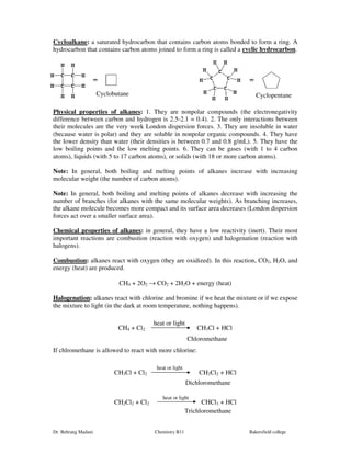 Cycloalkane: a saturated hydrocarbon that contains carbon atoms bonded to form a ring. A 
hydrocarbon that contains carbon atoms joined to form a ring is called a cyclic hydrocarbon. 
Cyclobutane Cyclopentane 
Physical properties of alkanes: 1. They are nonpolar compounds (the electronegativity 
difference between carbon and hydrogen is 2.5-2.1 = 0.4). 2. The only interactions between 
their molecules are the very week London dispersion forces. 3. They are insoluble in water 
(because water is polar) and they are soluble in nonpolar organic compounds. 4. They have 
the lower density than water (their densities is between 0.7 and 0.8 g/mL). 5. They have the 
low boiling points and the low melting points. 6. They can be gases (with 1 to 4 carbon 
atoms), liquids (with 5 to 17 carbon atoms), or solids (with 18 or more carbon atoms). 
Note: In general, both boiling and melting points of alkanes increase with increasing 
molecular weight (the number of carbon atoms). 
Note: In general, both boiling and melting points of alkanes decrease with increasing the 
number of branches (for alkanes with the same molecular weights). As branching increases, 
the alkane molecule becomes more compact and its surface area decreases (London dispersion 
forces act over a smaller surface area). 
Chemical properties of alkanes: in general, they have a low reactivity (inert). Their most 
important reactions are combustion (reaction with oxygen) and halogenation (reaction with 
halogens). 
Combustion: alkanes react with oxygen (they are oxidized). In this reaction, CO2, H2O, and 
energy (heat) are produced. 
CH4 + 2O2 ® CO2 + 2H2O + energy (heat) 
Halogenation: alkanes react with chlorine and bromine if we heat the mixture or if we expose 
the mixture to light (in the dark at room temperature, nothing happens). 
heat or light 
CH4 + Cl2 CH3Cl + HCl 
Chloromethane 
If chlromethane is allowed to react with more chlorine: 
heat or light 
CH3Cl + Cl2 CH2Cl2 + HCl 
Dichloromethane 
heat or light 
CH2Cl2 + Cl2 CHCl3 + HCl 
Trichloromethane 
Dr. Behrang Madani Chemistry B11 Bakersfield college 
 