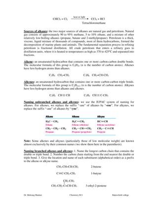 heat or light 
CHCl3 + Cl2 CCl4 + HCl 
Tetrachloromethane 
Sources of alkanes: the two major sources of alkanes are natural gas and petroleum. Natural 
gas consists of approximately 90 to 95% methane, 5 to 10% ethane, and a mixture of other 
relatively low-boiling alkanes (propane, butane and 2-methylpropane). Petroleum is a thick, 
viscous, liquid mixture of thousands of compounds, most of them hydrocarbons, formed the 
decomposition of marine plants and animals. The fundamental separation process in refining 
petroleum is fractional distillation. All crude petroleum that enters a refinery goes to 
distillation units, where it is heated to temperatures as high as 370 to 425°C and separated into 
fractions. 
Alkene: an unsaturated hydrocarbon that contains one or more carbon-carbon double bonds. 
The molecular formula of this group is CnH2n (n is the number of carbon atoms). Alkenes 
have less hydrogen atoms than alkanes. 
C2H4 CH2=CH2 C3H6 CH2=CH-CH3 
Alkynes: an unsaturated hydrocarbon that contains one or more carbon-carbon triple bonds. 
The molecular formula of this group is CnH2n-2 (n is the number of carbon atoms). Alkynes 
have less hydrogen atoms than alkanes and alkenes. 
C2H2 CH CH C3H4 CH C-CH3 
Naming unbranched alkenes and alkynes: we use the IUPAC system of naming for 
alkanes. For alkenes, we replace the suffix “-ane” of alkanes by “-ene”. For alkynes, we 
replace the suffix “-ane” of alkanes by “-yne”. 
Note: Some alkenes and alkynes (particularly those of low molecular weight) are known 
almost exclusively by their common names (we show them here in the parenthesis). 
Naming branched alkenes and alkynes: 1. Name the longest carbon chain that contains the 
double or triple bond. 2. Number the carbon chain starting from the end nearest the double or 
triple bond. 3. Give the location and name of each substituent (alphabetical order) as a prefix 
to the alkene or alkyne name. 
CH3-CH=CH-CH3 2-butene 
C C-CH2-CH3 1-butyne 
CH2-CH3 
CH3-CH2-C=CH-CH3 3-ethyl-2-pentene 
Dr. Behrang Madani Chemistry B11 Bakersfield college 
 