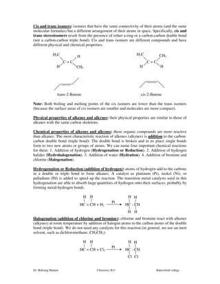 Cis and trans isomers: isomers that have the same connectivity of their atoms (and the same 
molecular formulas) but a different arrangement of their atoms in space. Specifically, cis and 
trans stereoisomers result from the presence of either a ring or a carbon-carbon double bond 
(not a carbon-carbon triple bond). Cis and trans isomers are different compounds and have 
different physical and chemical properties. 
H3C H CH3 
C = C C = C 
H3C 
H H H 
CH3 
trans-2-Butene cis-2-Butene 
Note: Both boiling and melting points of the cis isomers are lower than the trans isomers 
(because the surface areas of cis isomers are smaller and molecules are more compact). 
Physical properties of alkenes and alkynes: their physical properties are similar to those of 
alkanes with the same carbon skeletons. 
Chemical properties of alkenes and alkynes: these organic compounds are more reactive 
than alkanes. The most characteristic reaction of alkenes (alkynes) is addition to the carbon-carbon 
double bond (triple bond): The double bond is broken and in its place single bonds 
form to two new atoms or groups of atoms. We can name four important chemical reactions 
for them: 1. Addition of hydrogen (Hydrogenation or Reduction). 2. Addition of hydrogen 
halides (Hydrohalogenation). 3. Addition of water (Hydration). 4. Addition of bromine and 
chlorine (Halogenation). 
Hydrogenation or Reduction (addition of hydrogen): atoms of hydrogen add to the carbons 
in a double or triple bond to form alkanes. A catalyst as platinum (Pt), nickel (Ni), or 
palladium (Pd) is added to speed up the reaction. The transition metal catalysts used in this 
hydrogenation are able to absorb large quantities of hydrogen onto their surfaces, probably by 
forming metal-hydrogen bonds. 
H H H H 
Pt 
HC = CH + H2 HC - CH 
H H 
Halogenation (addition of chlorine and bromine): chlorine and bromine react with alkenes 
(alkynes) at room temperature by addition of halogen atoms to the carbon atoms of the double 
bond (triple bond). We do not need any catalysts for this reaction (in general, we use an inert 
solvent, such as dichloromethane, CH2CH2). 
H H H H 
Pt 
HC = CH + Cl2 HC - CH 
Cl Cl 
Dr. Behrang Madani Chemistry B11 Bakersfield college 
 