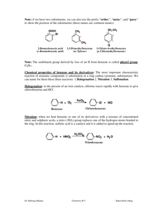 Note: if we have two substituents, we can also use the prefix “ortho-”, “meta-”, and “para-” 
to show the position of the substituents (these names are common names). 
COOH 
Br 
CH3 
3 
4 
3 2 
CH3 
CH2CH3 
1 
Cl 
1 
1 
2 
2-Bromobenzoic acid 
(o-Bromobenzoic acid) 
2 
1,3-Dimethylbenzene 
(m-Xylene) 
1-Chloro-4-ethylbenzene 
(p-Chloroethylbenzene) 
Note: The susbtituent group derived by loss of an H from benzene is called phenyl group, 
C6H5-. 
Chemical properties of benzene and its derivatives: The most important characteristic 
reaction of aromatic compounds is substitution at a ring carbon (aromatic substitution). We 
can name for them these three reactions: 1.Halogenation 2. Nitration 3. Sulfonation. 
Halogenation: in the present of an iron catalyst, chlorine reacts rapidly with benzene to give 
chlorobenzene and HCl. 
FeCl3 + Cl + HCl 
H Cl2 
Benzene Chlorobenzene 
Nitration: when we heat benzene or one of its derivatives with a mixture of concentrated 
nitric and sulphuric acids, a nitro (-NO2) group replaces one of the hydrogen atoms bonded to 
the ring. In this reaction, sulfuric acid is a catalyst and it is added to speed up the reaction. 
+ NO2 + H2O 
H HNO3 
H2SO4 
Nitrobenzene 
Dr. Behrang Madani Chemistry B11 Bakersfield college 
