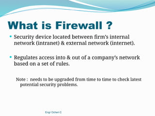 What is Firewall ?
 Security device located between firm’s internal
network (intranet) & external network (internet).
 Regulates access into & out of a company’s network
based on a set of rules.
Note : needs to be upgraded from time to time to check latest
potential security problems.
Engr Ocheri C
 